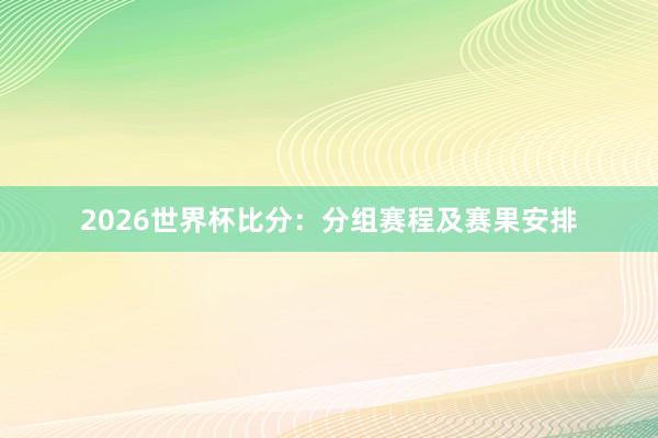 2026世界杯比分：分组赛程及赛果安排