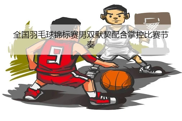 全国羽毛球锦标赛男双默契配合掌控比赛节奏